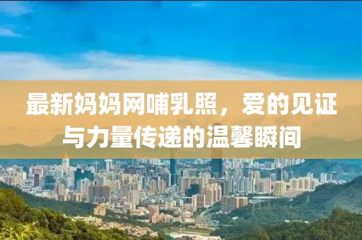 最新妈妈网哺乳照，爱的见证与力量传递的温馨瞬间