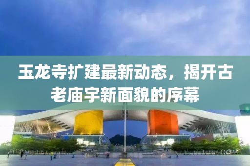 玉龙寺扩建最新动态，揭开古老庙宇新面貌的序幕