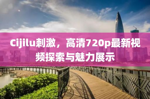 Cijilu刺激，高清720p最新视频探索与魅力展示