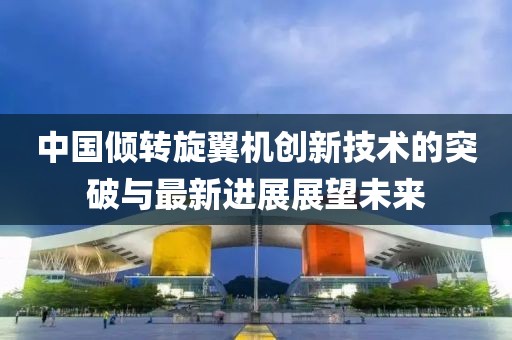 中国倾转旋翼机创新技术的突破与最新进展展望未来