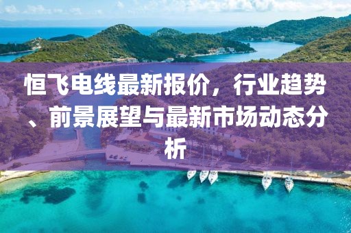 恒飞电线最新报价，行业趋势、前景展望与最新市场动态分析