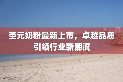圣元奶粉最新上市，卓越品质引领行业新潮流