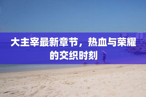 大主宰最新章节，热血与荣耀的交织时刻