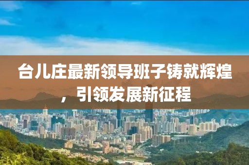 台儿庄最新领导班子铸就辉煌，引领发展新征程