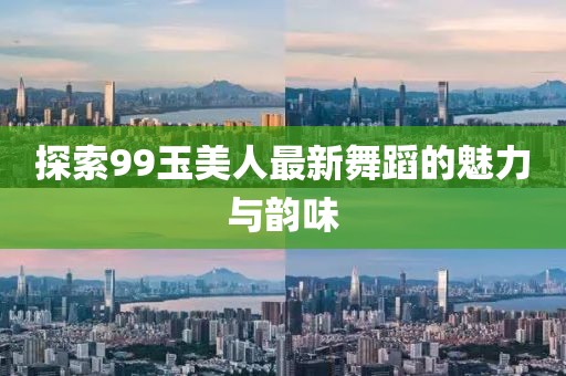 探索99玉美人最新舞蹈的魅力与韵味