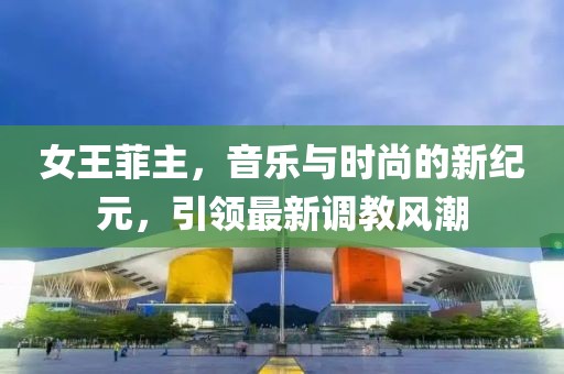 女王菲主，音乐与时尚的新纪元，引领最新调教风潮