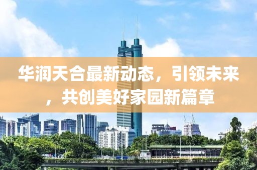 华润天合最新动态，引领未来，共创美好家园新篇章