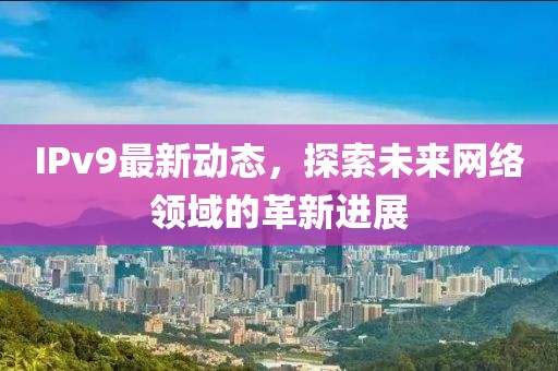 IPv9最新动态，探索未来网络领域的革新进展