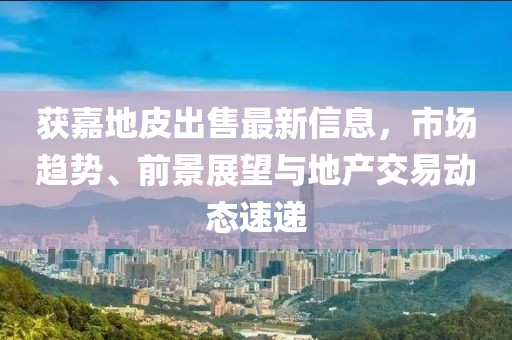 获嘉地皮出售最新信息，市场趋势、前景展望与地产交易动态速递