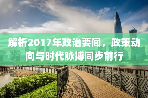 解析2017年政治要闻，政策动向与时代脉搏同步前行