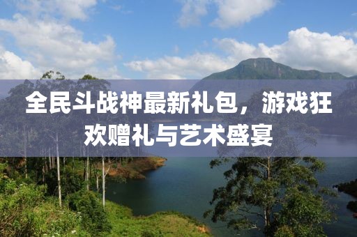全民斗战神最新礼包，游戏狂欢赠礼与艺术盛宴
