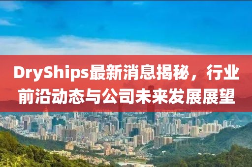 DryShips最新消息揭秘，行业前沿动态与公司未来发展展望
