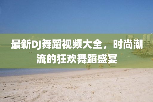 最新DJ舞蹈视频大全，时尚潮流的狂欢舞蹈盛宴