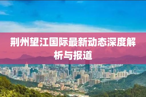 荆州望江国际最新动态深度解析与报道
