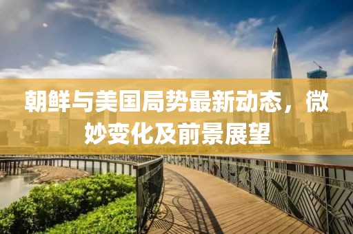 朝鲜与美国局势最新动态，微妙变化及前景展望