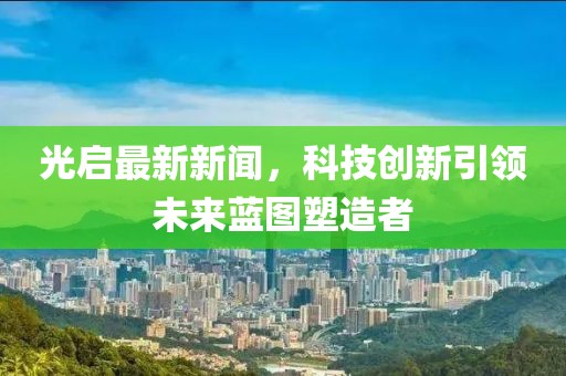 光启最新新闻，科技创新引领未来蓝图塑造者