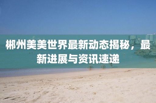 郴州美美世界最新动态揭秘，最新进展与资讯速递