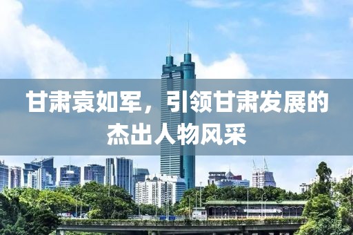 甘肃袁如军，引领甘肃发展的杰出人物风采