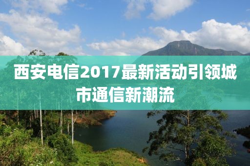 西安电信2017最新活动引领城市通信新潮流