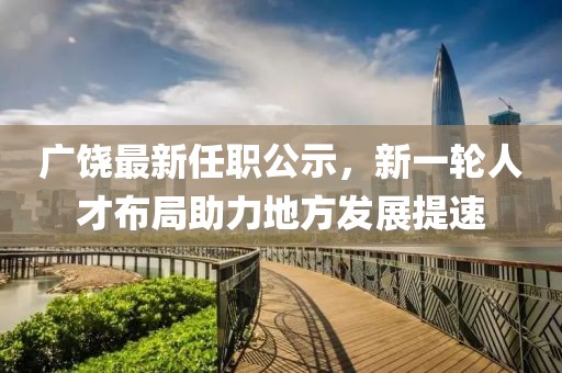 广饶最新任职公示，新一轮人才布局助力地方发展提速