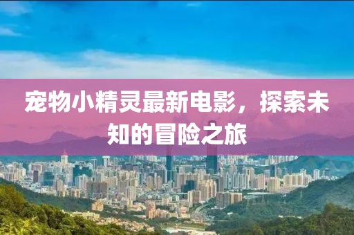 宠物小精灵最新电影，探索未知的冒险之旅