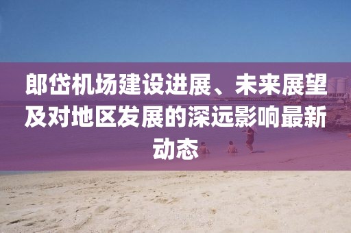 郎岱机场建设进展、未来展望及对地区发展的深远影响最新动态