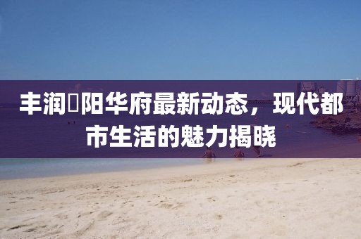 丰润浭阳华府最新动态，现代都市生活的魅力揭晓