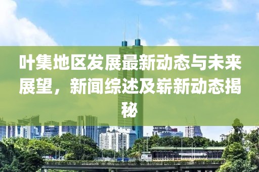 叶集地区发展最新动态与未来展望，新闻综述及崭新动态揭秘