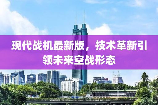 现代战机最新版，技术革新引领未来空战形态