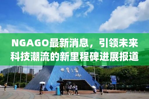 NGAGO最新消息，引领未来科技潮流的新里程碑进展报道