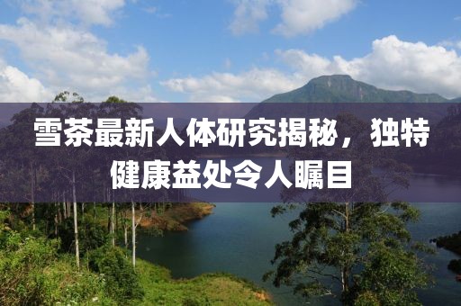 雪茶最新人体研究揭秘，独特健康益处令人瞩目