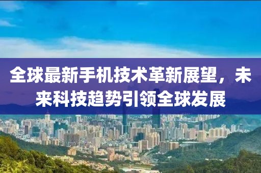 全球最新手机技术革新展望，未来科技趋势引领全球发展