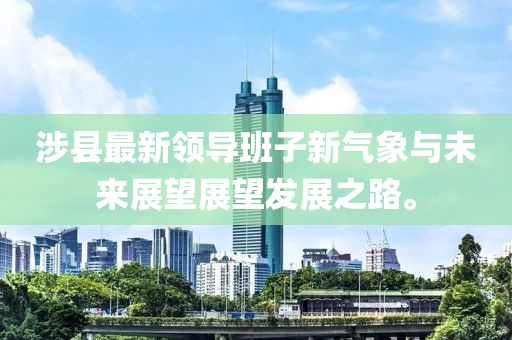 涉县最新领导班子新气象与未来展望展望发展之路。