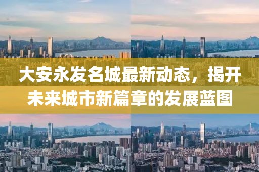 大安永发名城最新动态，揭开未来城市新篇章的发展蓝图