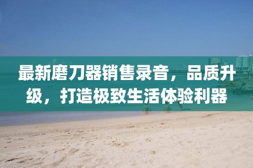 最新磨刀器销售录音，品质升级，打造极致生活体验利器