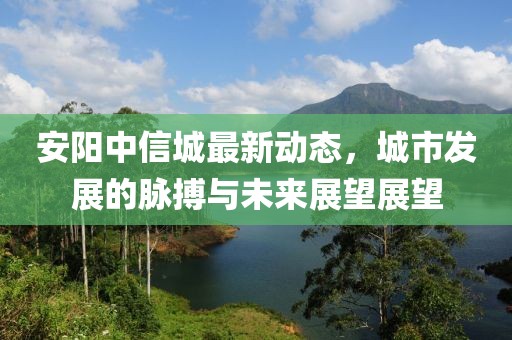 安阳中信城最新动态，城市发展的脉搏与未来展望展望