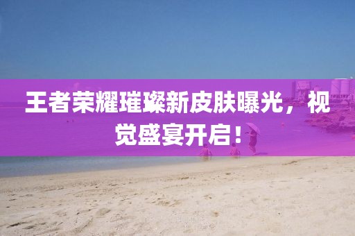 王者荣耀璀璨新皮肤曝光，视觉盛宴开启！