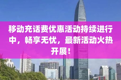 移动充话费优惠活动持续进行中，畅享无忧，最新活动火热开展！