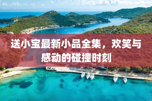 送小宝最新小品全集，欢笑与感动的碰撞时刻