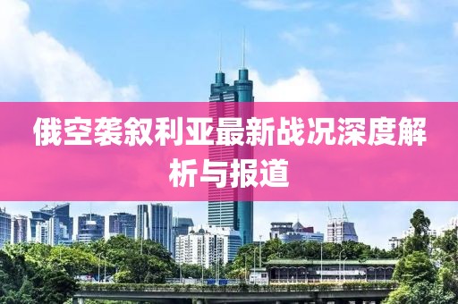 俄空袭叙利亚最新战况深度解析与报道