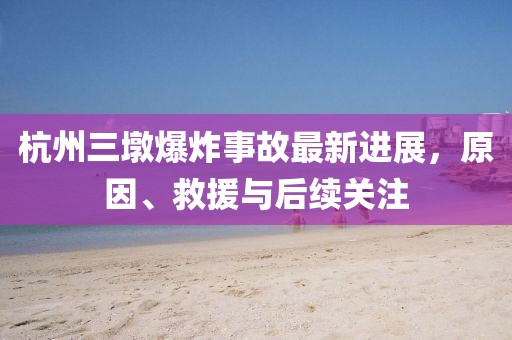 杭州三墩爆炸事故最新进展，原因、救援与后续关注