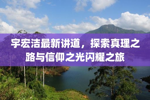 宇宏洁最新讲道，探索真理之路与信仰之光闪耀之旅