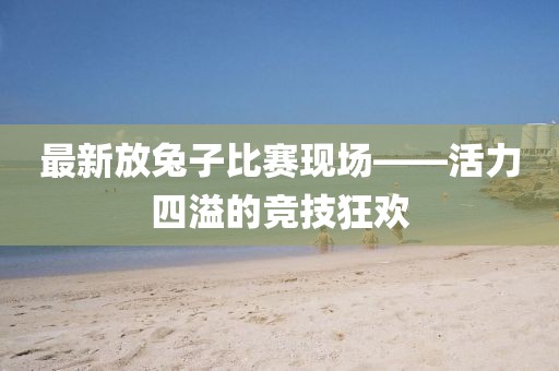 最新放兔子比赛现场——活力四溢的竞技狂欢