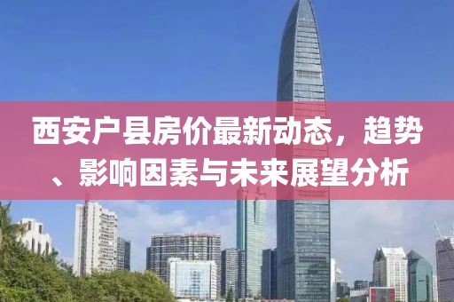 西安户县房价最新动态，趋势、影响因素与未来展望分析