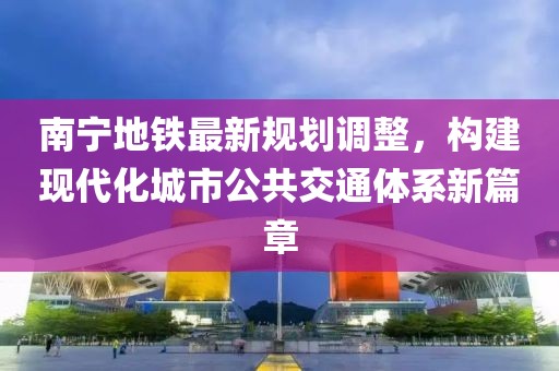 南宁地铁最新规划调整，构建现代化城市公共交通体系新篇章
