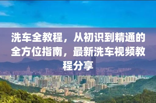 洗车全教程，从初识到精通的全方位指南，最新洗车视频教程分享