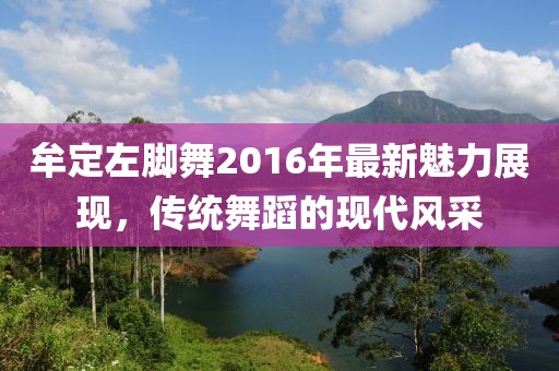 牟定左脚舞2016年最新魅力展现，传统舞蹈的现代风采