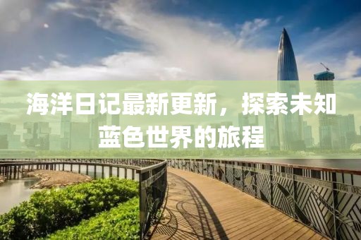 海洋日记最新更新，探索未知蓝色世界的旅程