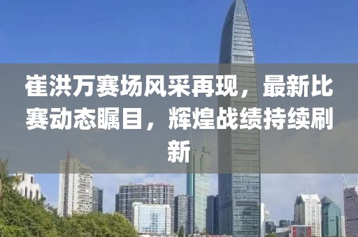 崔洪万赛场风采再现，最新比赛动态瞩目，辉煌战绩持续刷新