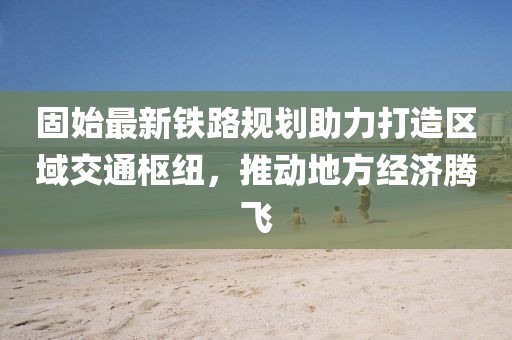 固始最新铁路规划助力打造区域交通枢纽，推动地方经济腾飞